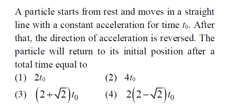 A particle starts from rest and moves in a straight line with a constant acceleration for time t0. After that, the direction of acceleration is reversed. The particle will return to its initial position after a total time equal to